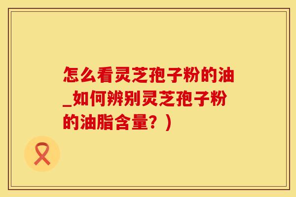 怎么看灵芝孢子粉的油_如何辨别灵芝孢子粉的油脂含量？)