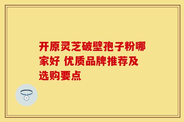 开原灵芝破壁孢子粉哪家好 优质品牌推荐及选购要点