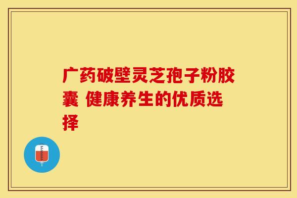 广药破壁灵芝孢子粉胶囊 健康养生的优质选择