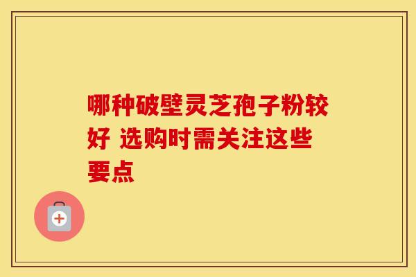 哪种破壁灵芝孢子粉较好 选购时需关注这些要点