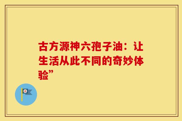 古方源神六孢子油：让生活从此不同的奇妙体验”