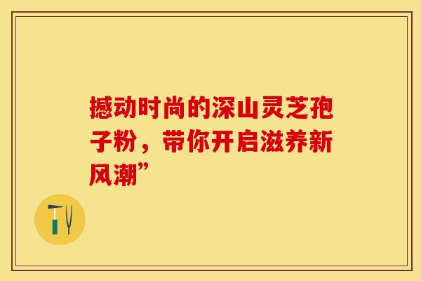 撼动时尚的深山灵芝孢子粉,带你开启滋养新风潮” 撼动时尚的深山灵芝孢子粉,带你开启滋养新风潮”
