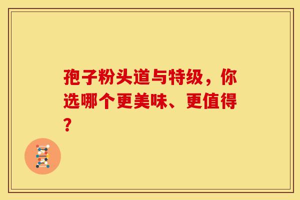 孢子粉头道与特级，你选哪个更美味、更值得？