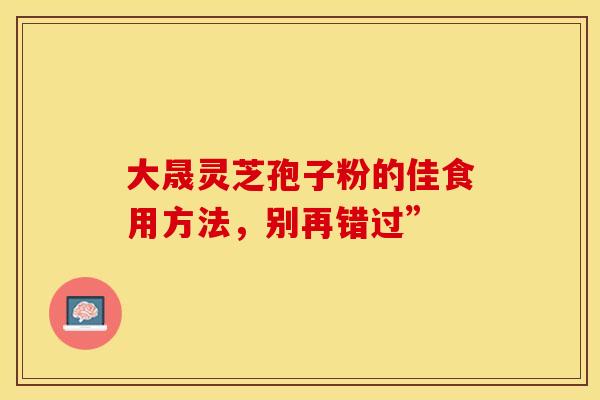 大晟灵芝孢子粉的佳食用方法，别再错过”
