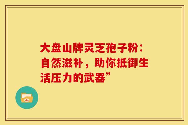 大盘山牌灵芝孢子粉：自然滋补，助你抵御生活压力的武器”