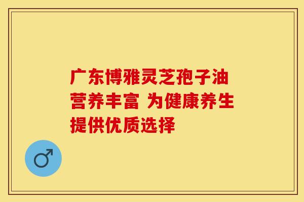 广东博雅灵芝孢子油 营养丰富 为健康养生提供优质选择