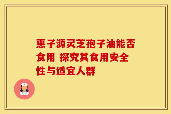 惠子源灵芝孢子油能否食用 探究其食用安全性与适宜人群