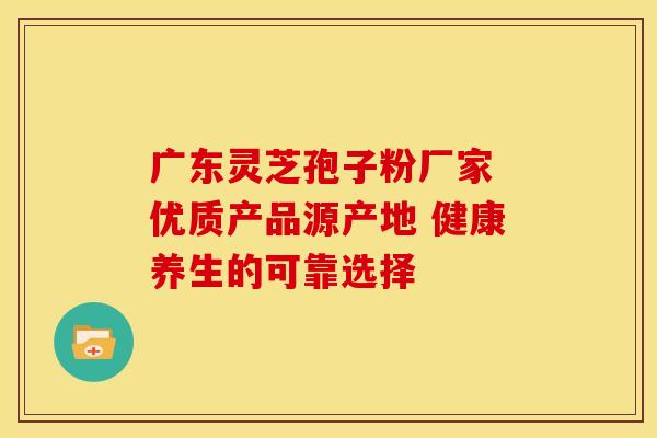 广东灵芝孢子粉厂家 优质产品源产地 健康养生的可靠选择