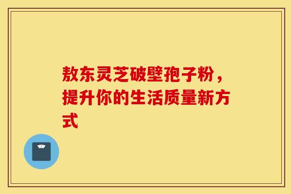敖东灵芝破壁孢子粉，提升你的生活质量新方式