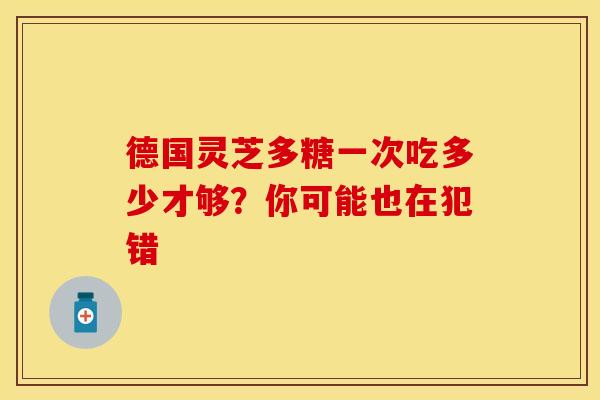 德国灵芝多糖一次吃多少才够？你可能也在犯错
