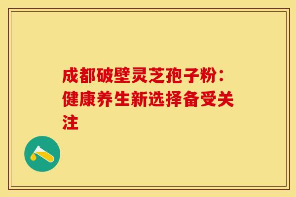 成都破壁灵芝孢子粉：健康养生新选择备受关注
