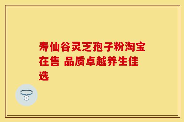 寿仙谷灵芝孢子粉淘宝在售 品质卓越养生佳选