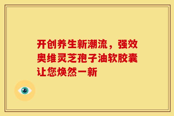 开创养生新潮流，强效奥维灵芝孢子油软胶囊让您焕然一新