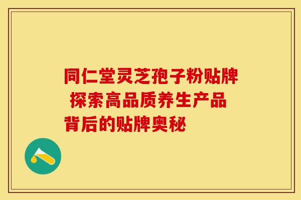 同仁堂灵芝孢子粉贴牌 探索高品质养生产品背后的贴牌奥秘