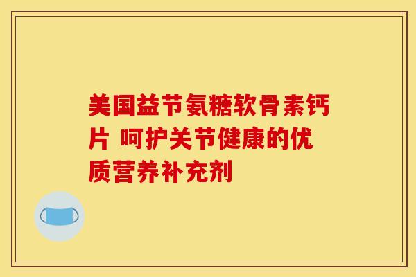 美国益节氨糖软骨素钙片 呵护关节健康的优质营养补充剂