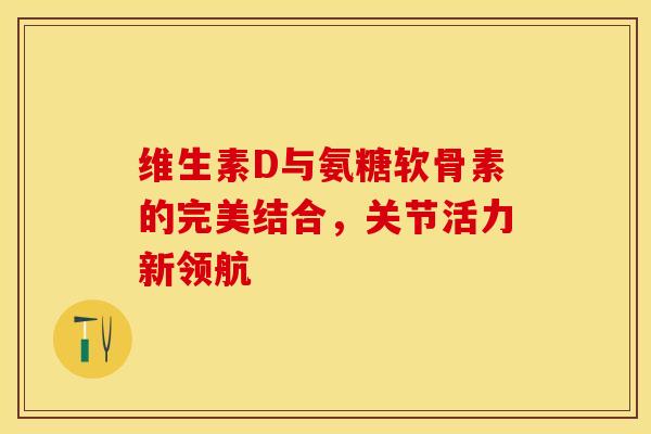 维生素D与氨糖软骨素的完美结合，关节活力新领航