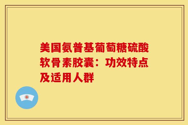 美国氨普基葡萄糖硫酸软骨素胶囊：功效特点及适用人群