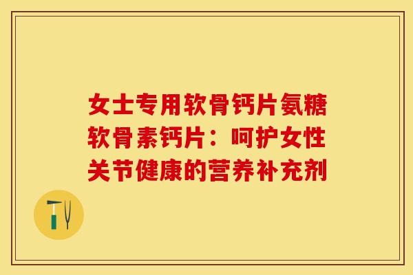 女士专用软骨钙片氨糖软骨素钙片：呵护女性关节健康的营养补充剂
