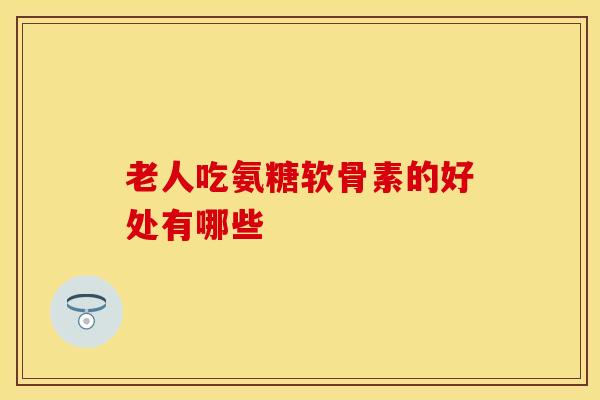 老人吃氨糖软骨素的好处有哪些