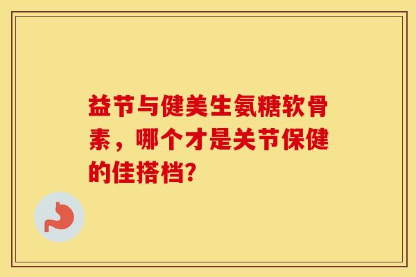 益节与健美生氨糖软骨素，哪个才是关节保健的佳搭档？
