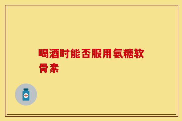 喝酒时能否服用氨糖软骨素