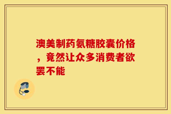 澳美制药氨糖胶囊价格，竟然让众多消费者欲罢不能
