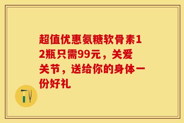 超值优惠氨糖软骨素12瓶只需99元，关爱关节，送给你的身体一份好礼