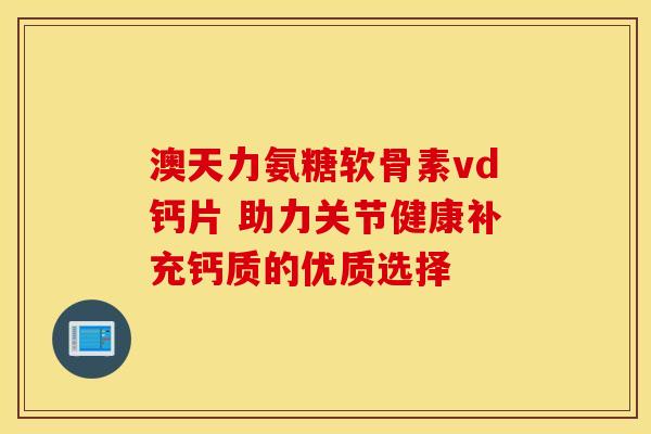 澳天力氨糖软骨素vd钙片 助力关节健康补充钙质的优质选择