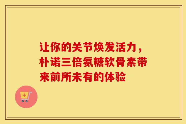 让你的关节焕发活力，朴诺三倍氨糖软骨素带来前所未有的体验