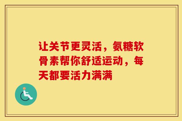 让关节更灵活，氨糖软骨素帮你舒适运动，每天都要活力满满