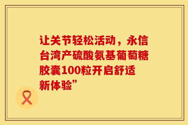 让关节轻松活动，永信台湾产硫酸氨基葡萄糖胶囊100粒开启舒适新体验”