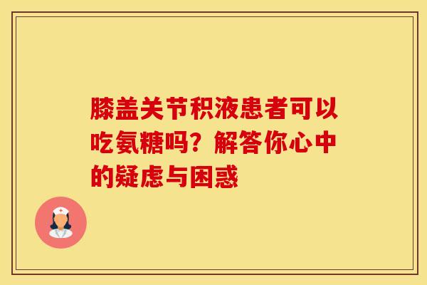 膝盖关节积液患者可以吃氨糖吗？解答你心中的疑虑与困惑
