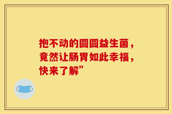 抱不动的圆圆益生菌，竟然让肠胃如此幸福，快来了解”