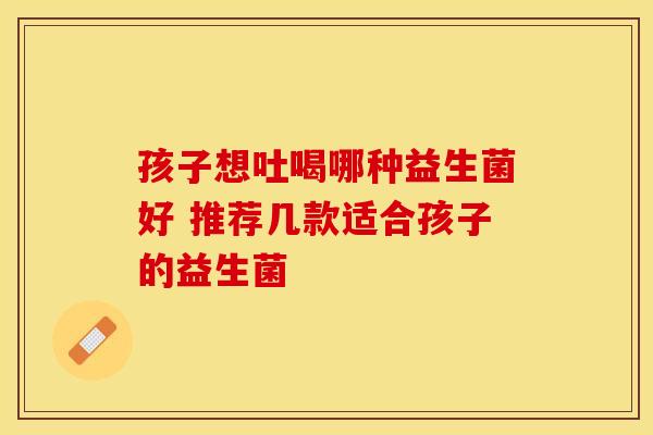 孩子想吐喝哪种益生菌好 推荐几款适合孩子的益生菌