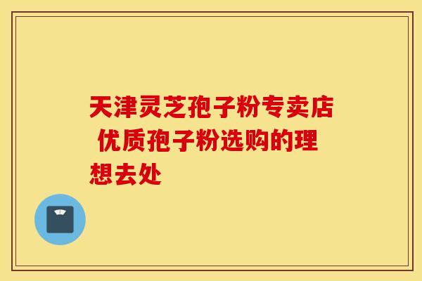 天津灵芝孢子粉专卖店 优质孢子粉选购的理想去处