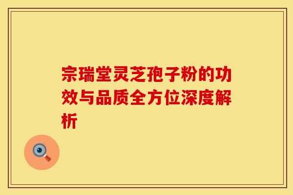 宗瑞堂灵芝孢子粉的功效与品质全方位深度解析