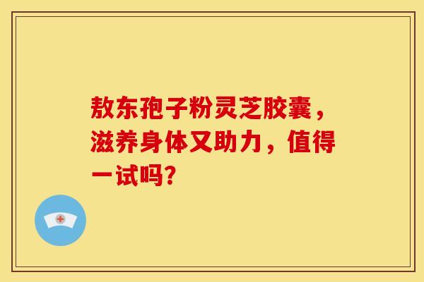 敖东孢子粉灵芝胶囊，滋养身体又助力，值得一试吗？