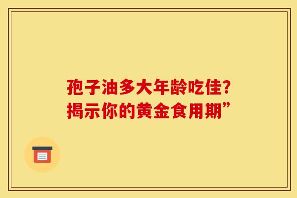 孢子油多大年龄吃佳？揭示你的黄金食用期”