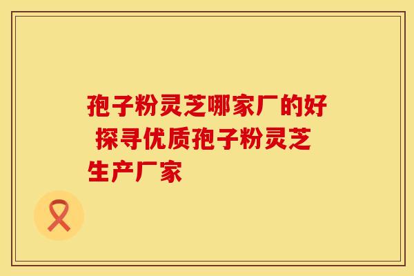 孢子粉灵芝哪家厂的好 探寻优质孢子粉灵芝生产厂家