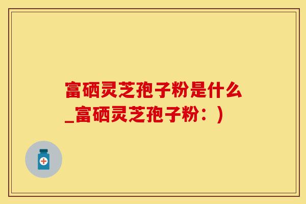 富硒灵芝孢子粉是什么_富硒灵芝孢子粉：)