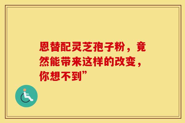 恩替配灵芝孢子粉，竟然能带来这样的改变，你想不到”