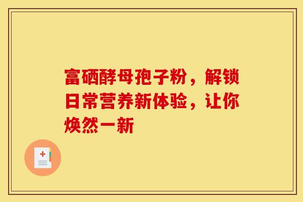 富硒酵母孢子粉，解锁日常营养新体验，让你焕然一新