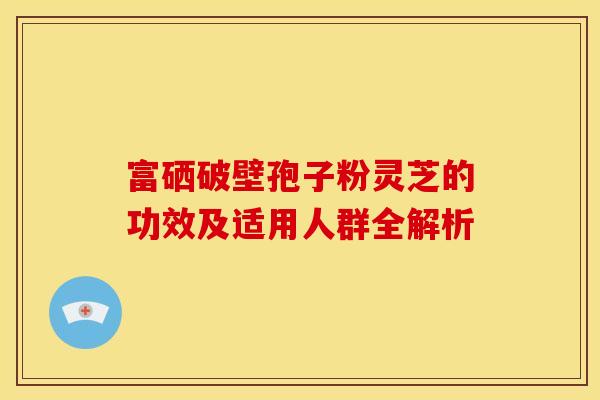 富硒破壁孢子粉灵芝的功效及适用人群全解析 富硒破壁孢子粉灵芝的功效及适用人群全解析