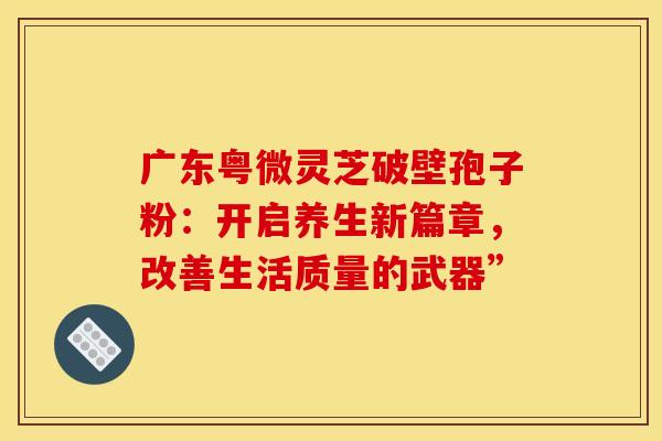 广东粤微灵芝破壁孢子粉：开启养生新篇章，改善生活质量的武器”