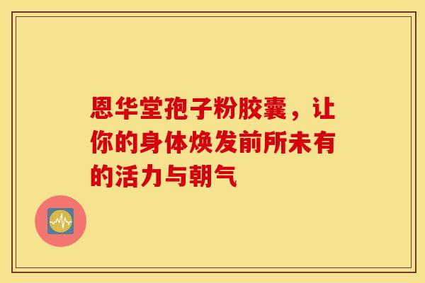 恩华堂孢子粉胶囊，让你的身体焕发前所未有的活力与朝气