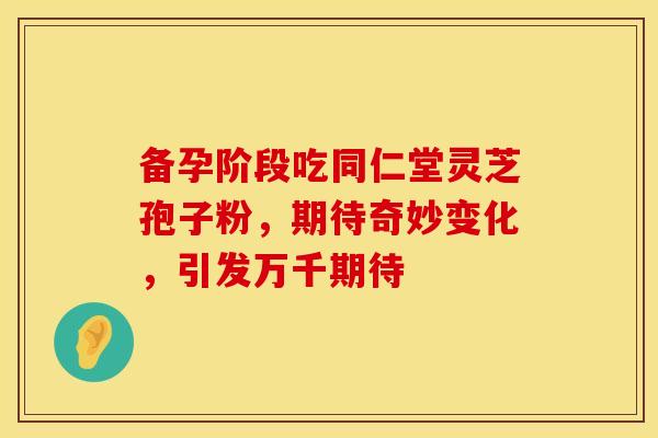 备孕阶段吃同仁堂灵芝孢子粉，期待奇妙变化，引发万千期待