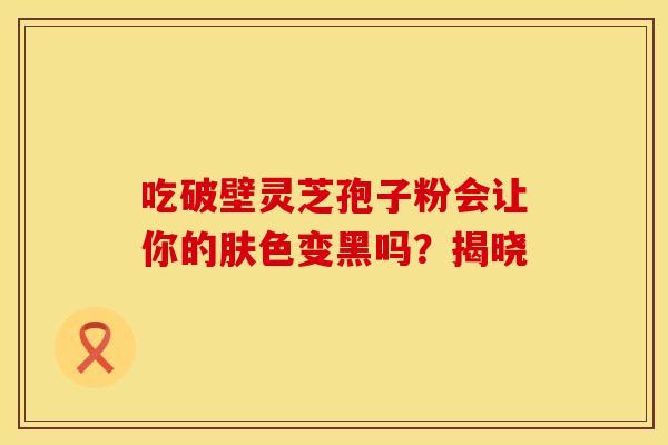吃破壁灵芝孢子粉会让你的肤色变黑吗？揭晓