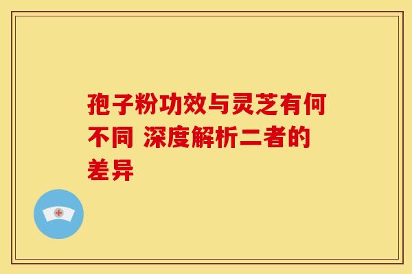 孢子粉功效与灵芝有何不同 深度解析二者的差异