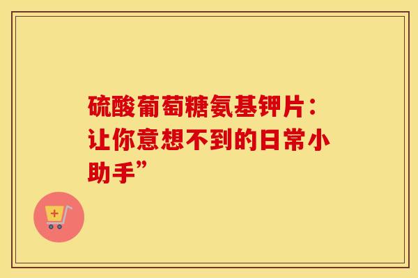 硫酸葡萄糖氨基钾片：让你意想不到的日常小助手”