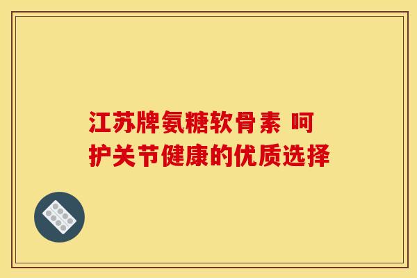 江苏牌氨糖软骨素 呵护关节健康的优质选择